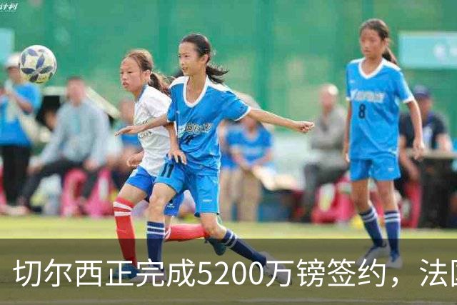 切尔西正完成5200万镑签约，法国国脚后卫今日体检官宣在即