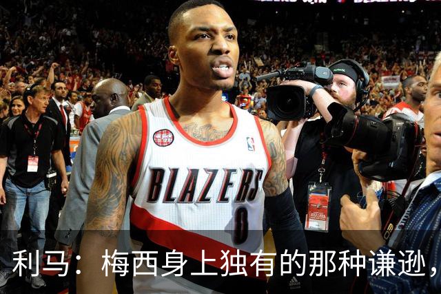 利马：梅西身上独有的那种谦逊，让所有人发自内心喜爱他