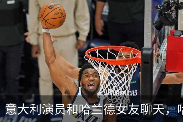 意大利演员和哈兰德女友聊天，哈兰德连声说：嘿，别靠太近