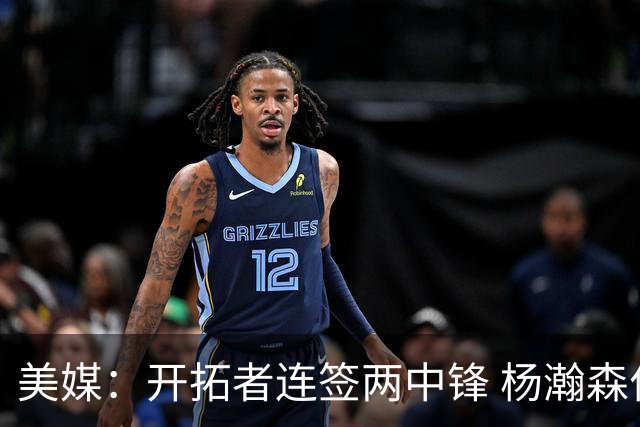 美媒：开拓者连签两中锋 杨瀚森位置岌岌可危